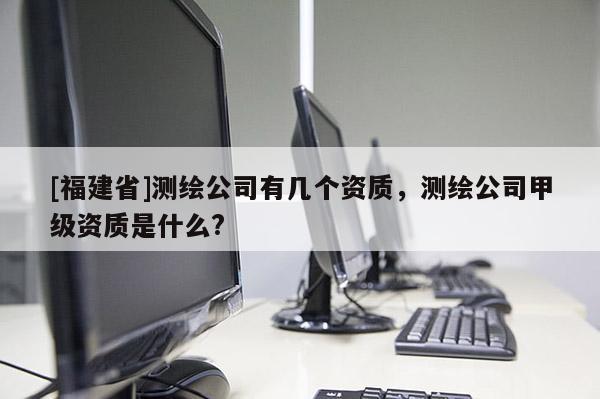 [福建省]測繪公司有幾個資質，測繪公司甲級資質是什么?