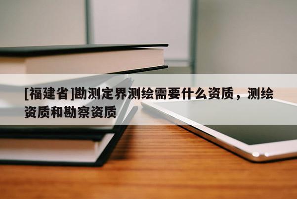 [福建省]勘測定界測繪需要什么資質(zhì)，測繪資質(zhì)和勘察資質(zhì)