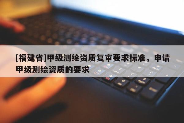 [福建省]甲級測繪資質復審要求標準，申請甲級測繪資質的要求