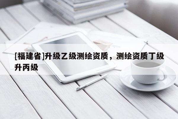 [福建省]升級乙級測繪資質，測繪資質丁級升丙級