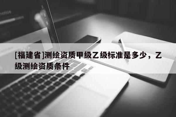 [福建省]測繪資質甲級乙級標準是多少，乙級測繪資質條件