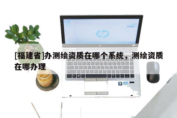 [福建省]辦測繪資質(zhì)在哪個(gè)系統(tǒng)，測繪資質(zhì)在哪辦理