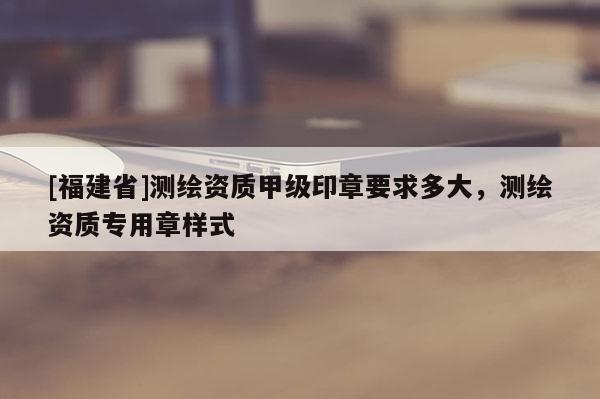 [福建省]測繪資質甲級印章要求多大，測繪資質專用章樣式