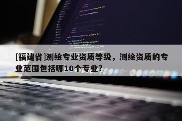 [福建省]測(cè)繪專(zhuān)業(yè)資質(zhì)等級(jí)，測(cè)繪資質(zhì)的專(zhuān)業(yè)范圍包括哪10個(gè)專(zhuān)業(yè)?