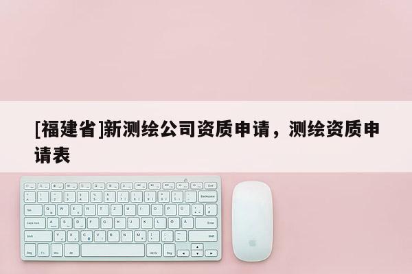 [福建省]新測繪公司資質申請，測繪資質申請表