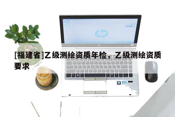 [福建省]乙級(jí)測(cè)繪資質(zhì)年檢，乙級(jí)測(cè)繪資質(zhì)要求