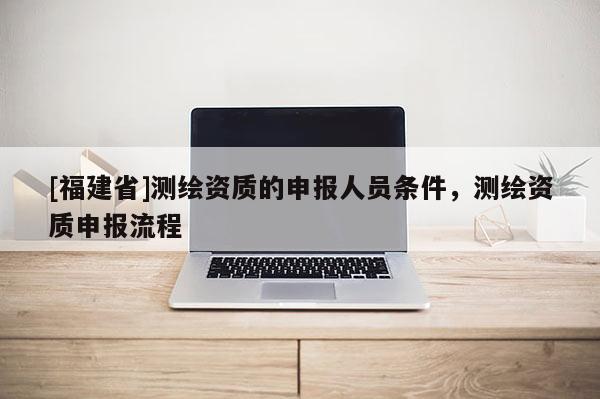 [福建省]測繪資質的申報人員條件，測繪資質申報流程