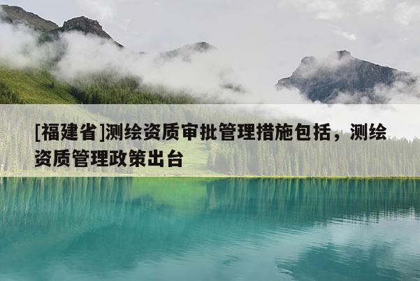 [福建省]測繪資質審批管理措施包括，測繪資質管理政策出臺