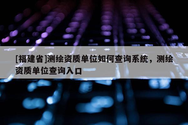 [福建省]測繪資質單位如何查詢系統，測繪資質單位查詢入口