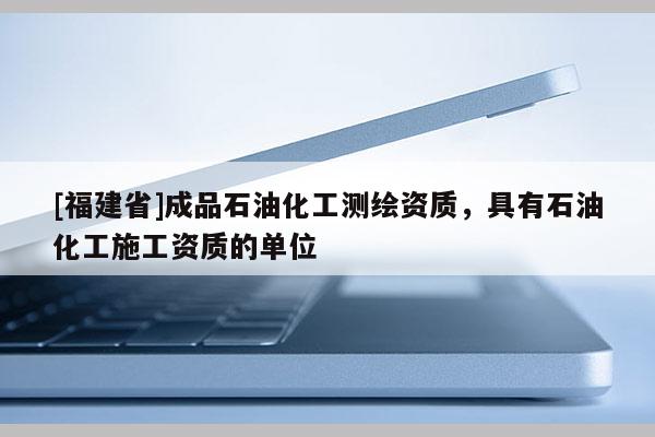 [福建省]成品石油化工測繪資質，具有石油化工施工資質的單位