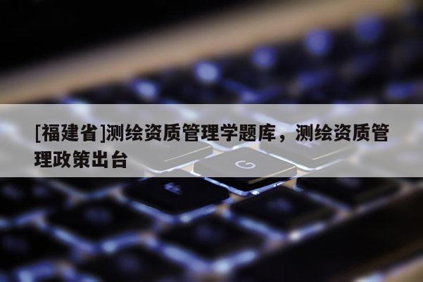 [福建省]測繪資質管理學題庫，測繪資質管理政策出臺