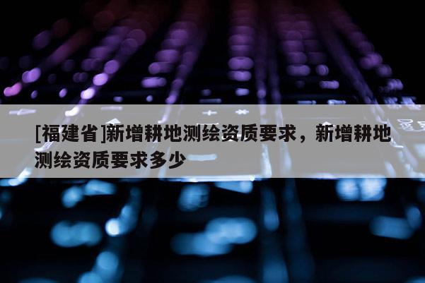 [福建省]新增耕地測(cè)繪資質(zhì)要求，新增耕地測(cè)繪資質(zhì)要求多少