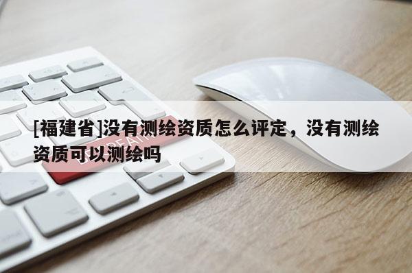 [福建省]沒有測繪資質怎么評定，沒有測繪資質可以測繪嗎