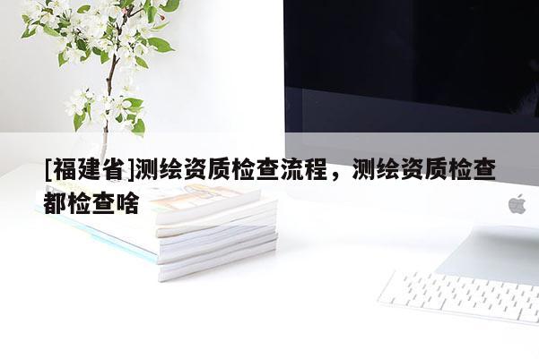 [福建省]測(cè)繪資質(zhì)檢查流程，測(cè)繪資質(zhì)檢查都檢查啥