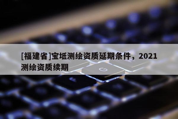 [福建省]寶坻測繪資質延期條件，2021測繪資質續期