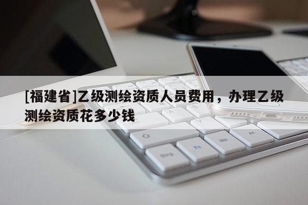 [福建省]乙級測繪資質人員費用，辦理乙級測繪資質花多少錢