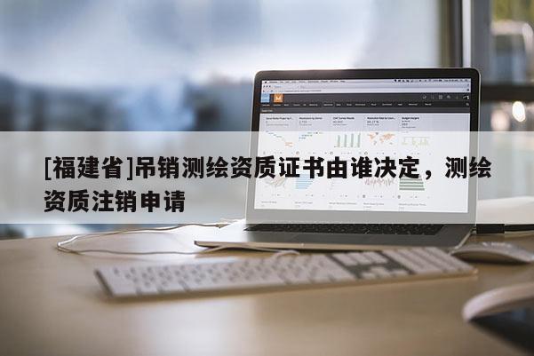 [福建省]吊銷測(cè)繪資質(zhì)證書由誰(shuí)決定，測(cè)繪資質(zhì)注銷申請(qǐng)