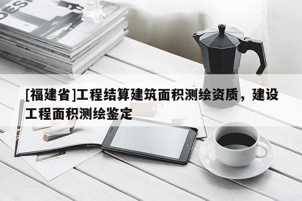 [福建省]工程結(jié)算建筑面積測(cè)繪資質(zhì)，建設(shè)工程面積測(cè)繪鑒定