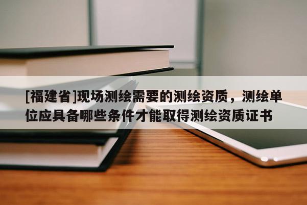 [福建省]現(xiàn)場測繪需要的測繪資質(zhì)，測繪單位應(yīng)具備哪些條件才能取得測繪資質(zhì)證書
