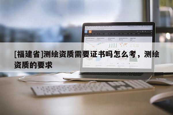 [福建省]測(cè)繪資質(zhì)需要證書(shū)嗎怎么考，測(cè)繪資質(zhì)的要求