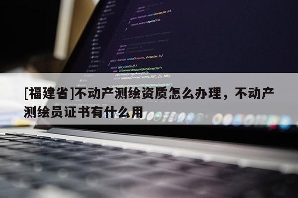 [福建省]不動產測繪資質怎么辦理，不動產測繪員證書有什么用