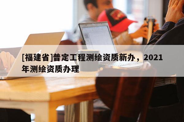 [福建省]普定工程測繪資質新辦，2021年測繪資質辦理
