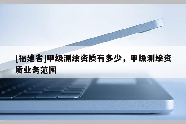 [福建省]甲級(jí)測(cè)繪資質(zhì)有多少，甲級(jí)測(cè)繪資質(zhì)業(yè)務(wù)范圍