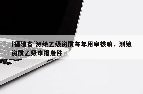 [福建省]測繪乙級資質每年用審核嘛，測繪資質乙級申報條件