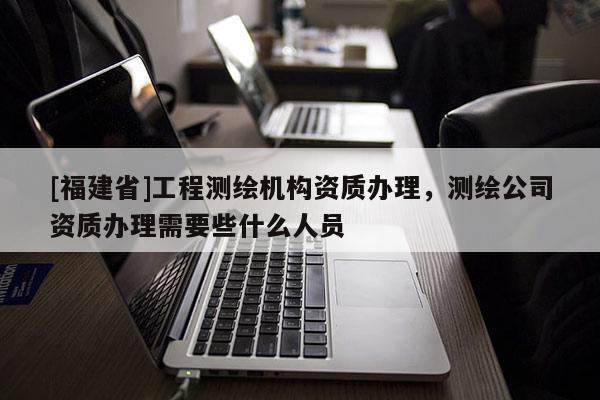 [福建省]工程測繪機構資質辦理，測繪公司資質辦理需要些什么人員