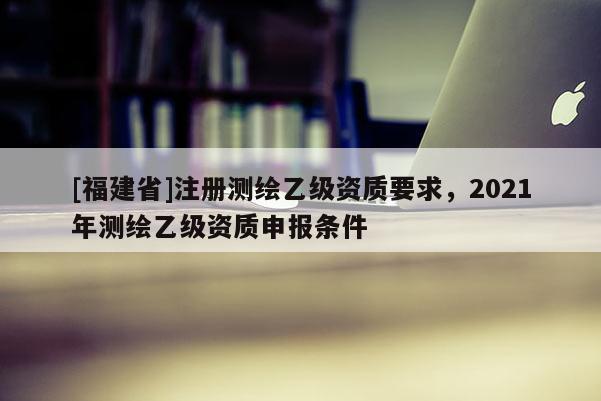 [福建省]注冊測繪乙級資質要求，2021年測繪乙級資質申報條件