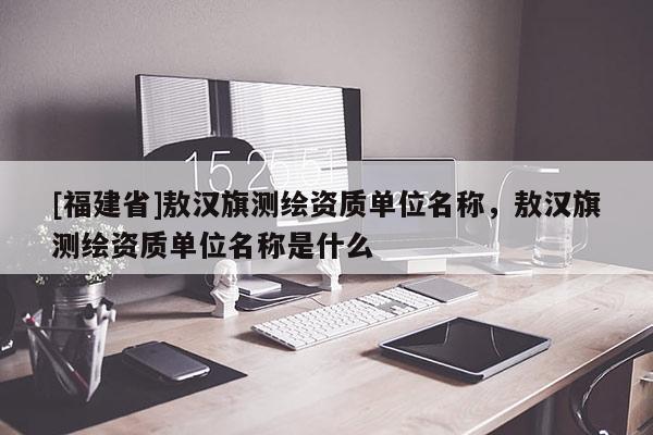 [福建省]敖漢旗測繪資質單位名稱，敖漢旗測繪資質單位名稱是什么