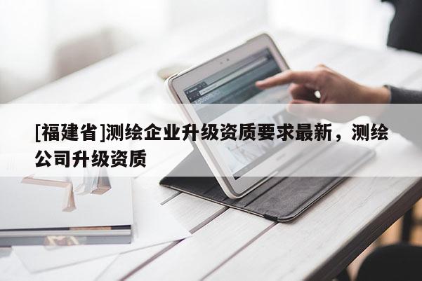 [福建省]測繪企業升級資質要求最新，測繪公司升級資質