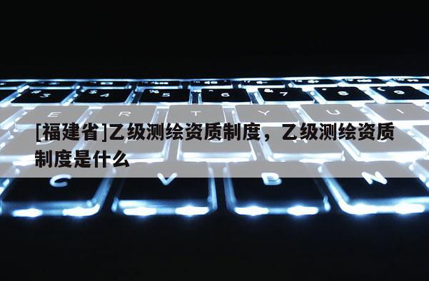 [福建省]乙級測繪資質制度，乙級測繪資質制度是什么