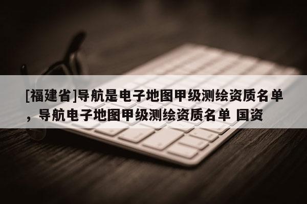 [福建省]導航是電子地圖甲級測繪資質名單，導航電子地圖甲級測繪資質名單 國資