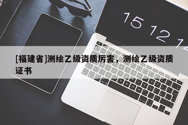 [福建省]測繪乙級資質厲害，測繪乙級資質證書
