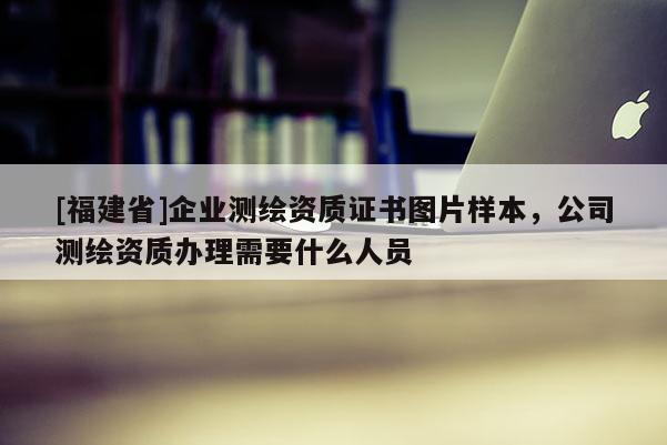 [福建省]企業(yè)測(cè)繪資質(zhì)證書圖片樣本，公司測(cè)繪資質(zhì)辦理需要什么人員