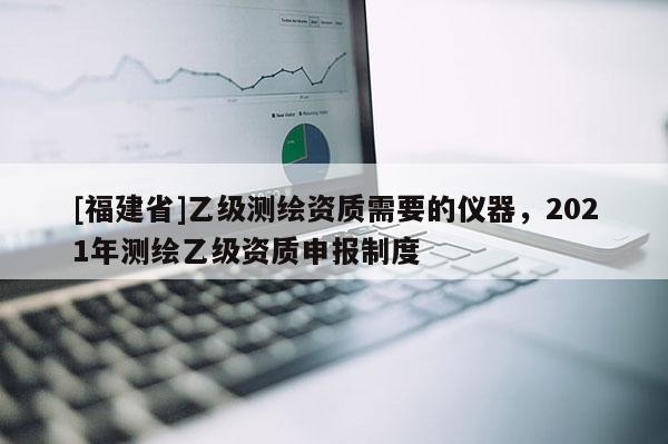 [福建省]乙級(jí)測(cè)繪資質(zhì)需要的儀器，2021年測(cè)繪乙級(jí)資質(zhì)申報(bào)制度