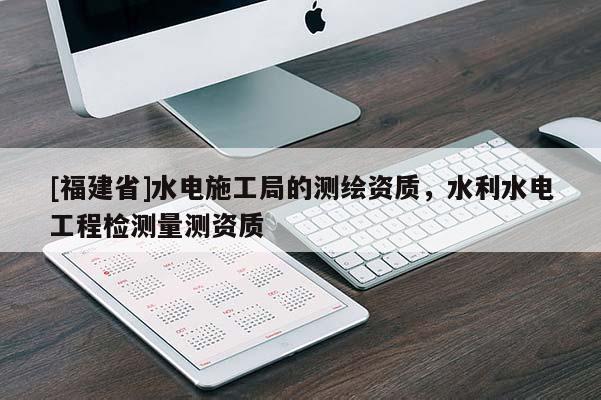 [福建省]水電施工局的測(cè)繪資質(zhì)，水利水電工程檢測(cè)量測(cè)資質(zhì)