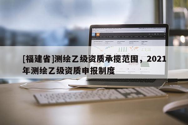 [福建省]測繪乙級資質(zhì)承攬范圍，2021年測繪乙級資質(zhì)申報制度