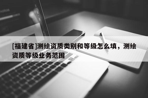 [福建省]測繪資質類別和等級怎么填，測繪資質等級業務范圍