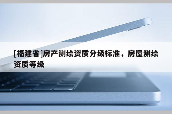 [福建省]房產測繪資質分級標準，房屋測繪資質等級