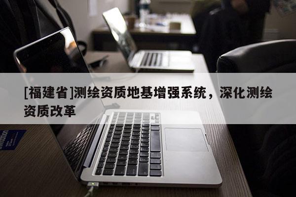 [福建省]測繪資質(zhì)地基增強(qiáng)系統(tǒng)，深化測繪資質(zhì)改革