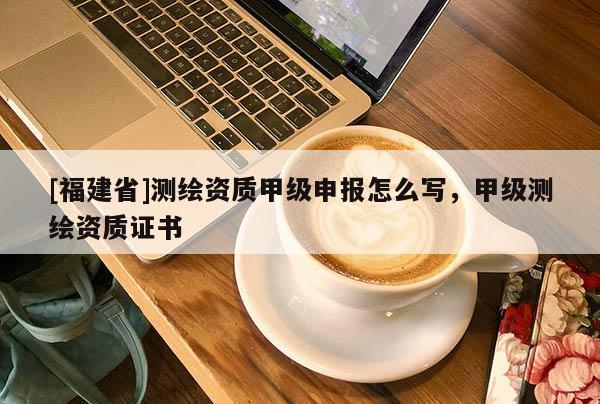 [福建省]測繪資質甲級申報怎么寫，甲級測繪資質證書