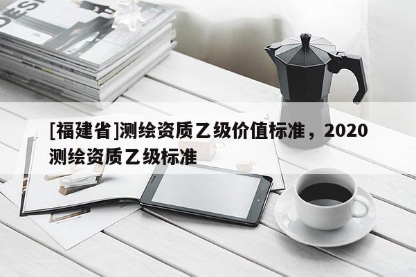 [福建省]測繪資質乙級價值標準，2020測繪資質乙級標準