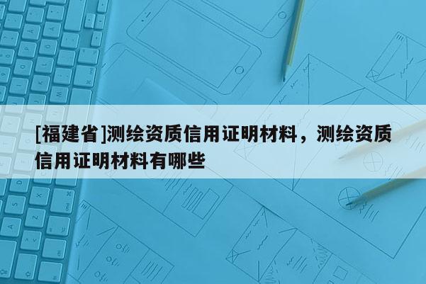 [福建省]測繪資質信用證明材料，測繪資質信用證明材料有哪些