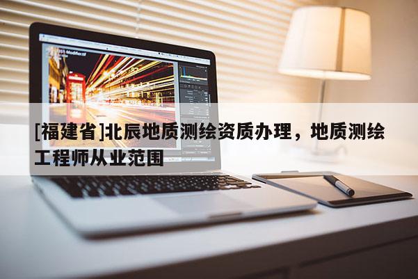 [福建省]北辰地質(zhì)測繪資質(zhì)辦理，地質(zhì)測繪工程師從業(yè)范圍