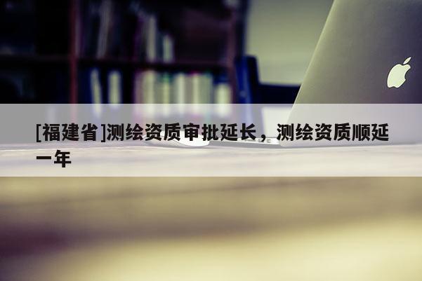 [福建省]測繪資質審批延長，測繪資質順延一年