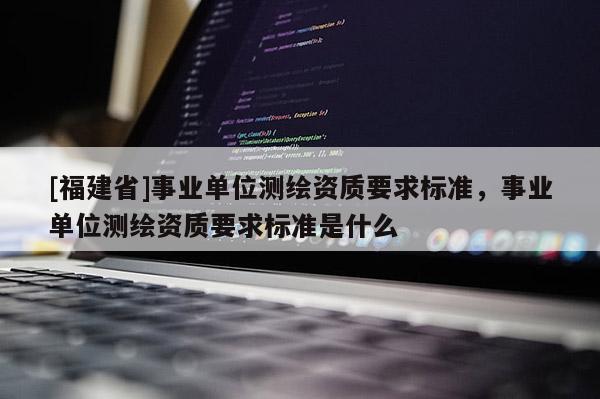 [福建省]事業(yè)單位測繪資質(zhì)要求標準，事業(yè)單位測繪資質(zhì)要求標準是什么