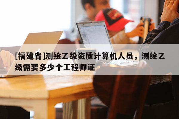 [福建省]測繪乙級資質(zhì)計(jì)算機(jī)人員，測繪乙級需要多少個(gè)工程師證
