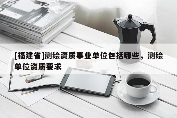 [福建省]測繪資質事業單位包括哪些，測繪單位資質要求